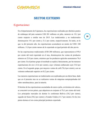 FINANZAS PÚBLICAS
39
SECTOR EXTERNO
Exportaciones
En el departamento de Cajamarca, las exportaciones realizadas por distintos puntos
de embarque del país sumaron US$ 201 millones en julio, menores en 19,1 por
ciento respecto a similar mes de 2015. Las tradicionales y no tradicionales
disminuyeron 19,1 por ciento y 21,3 por ciento, respectivamente. En tanto, en lo
que va del presente año, las exportaciones acumularon un monto de US$1 240
millones, 11,0 por ciento menos de lo exportado en igual periodo del año previo.
En las exportaciones tradicionales (US$ 200 millones), que representaron el 99,4
por ciento del total exportado en el mes, disminuyeron las ventas de productos
mineros en 23,9 por ciento, mientras que los productos agrícolas aumentaron 76,4
por ciento. En el primer grupo el resultado se explicó, básicamente, por las menores
exportaciones de oro (-21,6 por ciento), cuyo volumen embarcado cayó 33,8 por
ciento. En el segundo grupo, por mayores ventas de café (76,4 por ciento), con un
volumen embarcado superior en 83,2 por ciento.
Las menores exportaciones no tradicionales son explicadas por un efecto base, dado
que en el presente mes no se realizaron ventas de máquinas autopropulsadas del
rubro metalmecánico, para la minería.
El destino de las exportaciones acumuladas de enero a julio, en términos de valores,
se concentró en tres países, que adquieren en conjunto el 76,1 por ciento del total.
Los principales mercados de destino lo conforman Bolivia (34,2 por ciento),
seguido de Suiza (30,2 por ciento) y Estados Unidos (11,7 por ciento). En los tres
países destaca el oro como principal producto exportado.
 