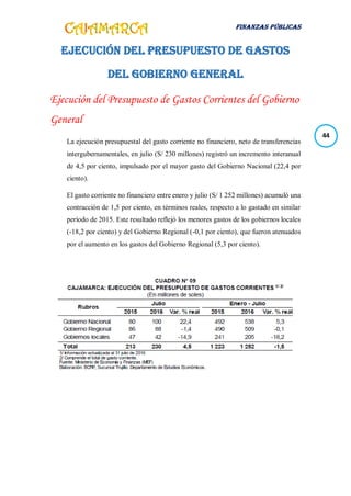 FINANZAS PÚBLICAS
44
EJECUCIÓN DEL PRESUPUESTO DE GASTOS
DEL GOBIERNO GENERAL
Ejecución del Presupuesto de Gastos Corrientes del Gobierno
General
La ejecución presupuestal del gasto corriente no financiero, neto de transferencias
intergubernamentales, en julio (S/ 230 millones) registró un incremento interanual
de 4,5 por ciento, impulsado por el mayor gasto del Gobierno Nacional (22,4 por
ciento).
El gasto corriente no financiero entre enero y julio (S/ 1 252 millones) acumuló una
contracción de 1,5 por ciento, en términos reales, respecto a lo gastado en similar
período de 2015. Este resultado reflejó los menores gastos de los gobiernos locales
(-18,2 por ciento) y del Gobierno Regional (-0,1 por ciento), que fueron atenuados
por el aumento en los gastos del Gobierno Regional (5,3 por ciento).
 