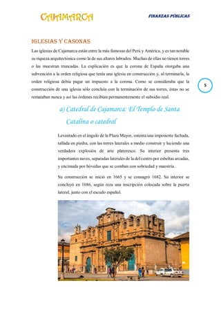 FINANZAS PÚBLICAS
5
Iglesias y Casonas
Las iglesias de Cajamarca están entre la más famosas del Perú y América, y es tan notable
su riqueza arquitectónica como la de sus altares labrados. Muchas de ellas no tienen torres
o las muestran truncadas. La explicación es que la corona de España otorgaba una
subvención a la orden religiosa que tenía una iglesia en construcción y, al terminarla, la
orden religiosa debía pagar un impuesto a la corona. Como se consideraba que la
construcción de una iglesia sólo concluía con la terminación de sus torres, éstas no se
remataban nunca y así las órdenes recibían permanentemente el subsidio real.
a) Catedral de Cajamarca: El Templo de Santa
Catalina o catedral
Levantado en el ángulo de la Plaza Mayor, ostenta una imponente fachada,
tallada en piedra, con las torres laterales a medio construir y luciendo una
verdadera explosión de arte plateresco. Su interior presenta tres
importantes naves, separadas laterales de la del centro por esbeltas arcadas,
y encimada por bóvedas que se comban con sobriedad y maestría.
Su construcción se inició en 1665 y se consagró 1682. Su interior se
concluyó en 1686, según reza una inscripción colocada sobre la puerta
lateral, junto con el escudo español.
 