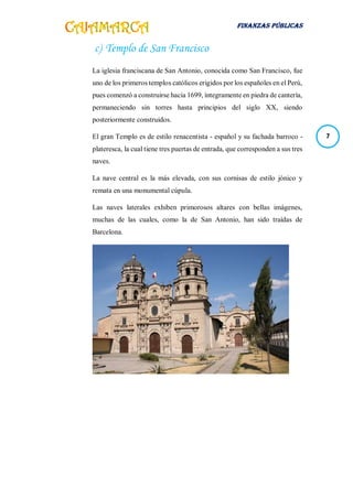FINANZAS PÚBLICAS
7
c) Templo de San Francisco
La iglesia franciscana de San Antonio, conocida como San Francisco, fue
uno de los primeros templos católicos erigidos por los españoles en el Perú,
pues comenzó a construirse hacia 1699, íntegramente en piedra de cantería,
permaneciendo sin torres hasta principios del siglo XX, siendo
posteriormente construidos.
El gran Templo es de estilo renacentista - español y su fachada barroco -
plateresca, la cual tiene tres puertas de entrada, que corresponden a sus tres
naves.
La nave central es la más elevada, con sus cornisas de estilo jónico y
remata en una monumental cúpula.
Las naves laterales exhiben primorosos altares con bellas imágenes,
muchas de las cuales, como la de San Antonio, han sido traídas de
Barcelona.
 