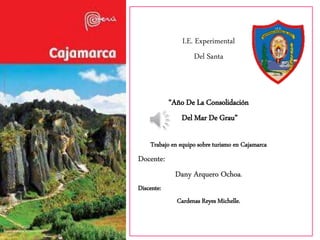 I.E. Experimental
Del Santa
“Año De La Consolidación
Del Mar De Grau”
Trabajo en equipo sobre turismo en Cajamarca
Docente:
Dany Arquero Ochoa.
Discente:
Cardenas Reyes Michelle.
 