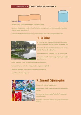 12 de aotubre 2014 [LUGARES TURÍSTICOS DE CAJAMARCA] 
Hacer clic aquí 
Plaza Mayor (Ciudad de Cajamarca): Levantada sobre 
La misma plaza incaica donde el inca Atahualpa fue capturado por las huestes de Francisco Pizarro; hecho que marcó el 
Comienzo del fin del imperio incaico y el nacimiento de la cultura hispanoamericana. 
4._La Colpa: 
A 11 Km. al de la ciudad de Cajamarca. Complejo Turístico donde se disfruta el bello paisaje y la vida 
De campo. Tradicional "llamado a las vacas por su nombre" antes de ordeñarlas. 
Bosque de Rocas ("Frailotes"): Es un conjunto de 
Impresionantes formaciones geológicas, conocidas popularmente 
Como "frailotes", pues al contemplarlos a cierta distancia, 
Semejan la forma de frailes encapuchados. Según el ángulo de 
Donde se observan, estas formaciones pétreas muestran 
caprichosas formas y figuras. 
5._Carnaval Cajamarquino: 
Fiesta en la cual participa todo el 
Pueblo. Cada barrio organiza un grupo conformado por 20 
Personas, las denominadas "patrullas", que visten ropas llenas de 
Coloridos y máscaras diversas. Las patrullas recorren toda la  