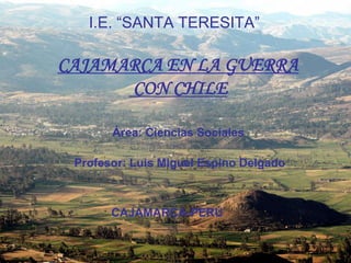 I.E. “SANTA TERESITA”

CAJAMARCA EN LA GUERRA
      CON CHILE

       Área: Ciencias Sociales

 Profesor: Luis Miguel Espino Delgado



       CAJAMARCA-PERÚ
 
