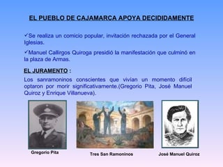 EL PUEBLO DE CAJAMARCA APOYA DECIDIDAMENTE Se realiza un comicio popular, invitación rechazada por el General Iglesias.  Manuel Callirgos Quiroga presidió la manifestación que culminó en la plaza de Armas.  EL JURAMENTO  : Los sanramoninos conscientes que vivían un momento difícil optaron por morir significativamente.(Gregorio Pita, José Manuel Quiroz y Enrique Villanueva). Gregorio Pita José Manuel Quiroz Tres San Ramoninos 