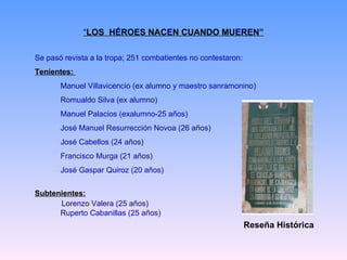 “ LOS  HÉROES NACEN CUANDO MUEREN” Se pasó revista a la tropa; 251 combatientes no contestaron : Tenientes:  Manuel Villavicencio (ex alumno y maestro sanramonino) Romualdo Silva (ex alumno) Manuel Palacios (exalumno-25 años) José Manuel Resurrección Novoa (26 años) José Cabellos (24 años) Francisco Murga (21 años) José Gaspar Quiroz (20 años) Subtenientes: Lorenzo Valera (25 años) Ruperto Cabanillas (25 años) Reseña Histórica 