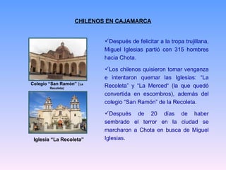 CHILENOS EN CAJAMARCA Después de felicitar a la tropa trujillana, Miguel Iglesias partió con 315 hombres hacia Chota. Los chilenos quisieron tomar venganza e intentaron quemar las Iglesias: “La Recoleta” y “La Merced“ (la que quedó convertida en escombros), además del colegio “San Ramón” de la Recoleta. Después de 20 días de haber sembrado el terror en la ciudad se marcharon a Chota en busca de Miguel Iglesias. Colegio “San Ramón”  ( La Recoleta) Iglesia “La Recoleta” 