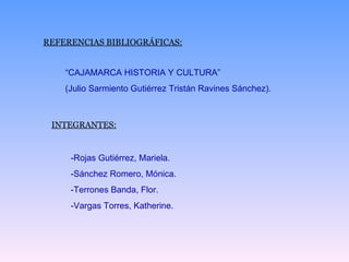 REFERENCIAS BIBLIOGRÁFICAS: “ CAJAMARCA HISTORIA Y CULTURA” (Julio Sarmiento Gutiérrez Tristán Ravines Sánchez). INTEGRANTES: -Rojas Gutiérrez, Mariela. -Sánchez Romero, Mónica. -Terrones Banda, Flor. -Vargas Torres, Katherine. 