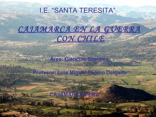 CAJAMARCA EN LA GUERRA  CON CHILE I.E. “SANTA TERESITA” Área: Ciencias Sociales Profesor: Luis Miguel Espino Delgado CAJAMARCA-PERÚ 