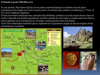 f) Periodo Layzón (700-200 a.a.C)

Es este período, Huacaloma dejó de ser un centro ceremonial porque los hombres de esta época
construyeron otro templo en el cerro Layzón junto a la carretera que conduce a Cumbemayo, a 7 kms. al
S.O. de la ciudad de Cajamarca.
Se han encontrado manifestaciones culturales bien definidas, cerámica con estilo propio hecha a base de
caolín y decorada con diseños geométricos sencillos, pintada de color negro y naranja sobre base blanca.,
nuevos patrones en la construcción de viviendas y domesticación masiva de llamas.
El Dr. Silva Santisteban manifestó que la expansión de la agricultura originó un tipo de religión oficial
controlada por sacerdotes.
 