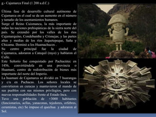 g.- Cajamarca Final (1 200 a.d.C.)

Última fase de desarrollo cultural autónomo de
Cajamarca en el cual se da un aumento en el número
y tamaño de los asentamientos humanos.
Surge el Reino Cuismancu, la más importante de
todas las naciones prehispánicas de la sierra norte del




                                                          Huamachuco
país. Se extendió por los valles de los ríos
Cajamarquino, Condebamba y Crisnejas; y las partes
altas y medias de los ríos Jequetepeque, Saña y
Chicama. Dominó a los Huamachucos .
Su centro principal fue la ciudad de
Cajamarca, adoraron a Catequil (rayo) y hablaron el
Culle.
Este Señorío fue conquistado por Pachacútec en
1456, convirtiéndola en una provincia o
Huamaní, centro de redistribución de bienes más
importante del norte del Imperio.
La huamaní de Cajamarca se dividió en 7 huarangas
y c/u en Pachacas. Los señores locales se
convirtieron en curacas y mantuvieron el mando de
sus pueblos con sus mismos privilegios, pero con
nuevas responsabilidades frente al Estado Inca.
Tuvo una población de +3000 habitantes
(funcionarios, acllas, yanaconas, tejedores, orfebres,
ceramistas, etc) Se impuso el quechua y adoraron al
Sol.
 