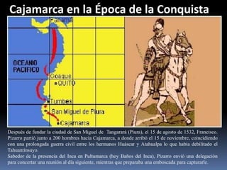 Cajamarca en la Época de la Conquista




Después de fundar la ciudad de San Miguel de Tangarará (Piura), el 15 de agosto de 1532, Francisco.
Pizarro partió junto a 200 hombres hacia Cajamarca, a donde arribó el 15 de noviembre, coincidiendo
con una prolongada guerra civil entre los hermanos Huáscar y Atahualpa lo que había debilitado el
Tahuantinsuyo.
Sabedor de la presencia del Inca en Pultumarca (hoy Baños del Inca), Pizarro envió una delegación
para concertar una reunión al día siguiente, mientras que preparaba una emboscada para capturarle.
 