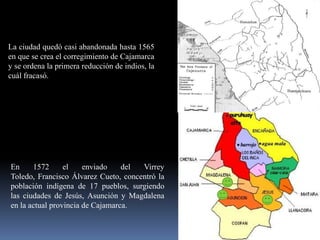 La ciudad quedó casi abandonada hasta 1565
en que se crea el corregimiento de Cajamarca
y se ordena la primera reducción de indios, la
cuál fracasó.




En     1572      el    enviado    del Virrey
Toledo, Francisco Álvarez Cueto, concentró la
población indígena de 17 pueblos, surgiendo
las ciudades de Jesús, Asunción y Magdalena
en la actual provincia de Cajamarca.
 