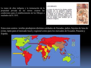 La mano de obra indígena y la instauración de la
propiedad privada de las tierras crearon las
condiciones para el establecimiento de los Obrajes a
mediados del S. XVI.




Estos eran centros textiles produjeron distintas calidades de frazadas, paños, bayetas de lana de
ovino, tanto para el mercado local y regional como para los mercados de Ecuador, Panamá y
España.
 