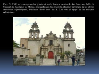 En el S. XVIII se construyeron las iglesias de estilo barroco mestizo de San Francisco, Belén, la
Catedral; La Recoleta y las Monjas, abastecidas con fina textilería, platería y carpintería de los talleres
artesanales cajamarquinos, instalados desde fines del S. XVI con el apoyo de las misiones
eclesiásticas.
 