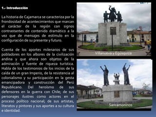 1.- Introducción


La historia de Cajamarca se caracteriza por la
frondosidad de acontecimientos que marcan
el carácter de la región con signos
contrastantes de contenido dramático a la
vez que de mensajes de estímulo en la
configuración de su presente y futuro.

Cuenta de los aportes milenarios de sus
pobladores en los albores de la civilización      Villanueva y Egúsquiza
andina y que ahora son objetos de la
admiración y fuente de riqueza turística.
Habla de los testimonios de los inicios de la
caída de un gran Imperio, de la resistencia al
colonialismo y su participación en la gesta
emancipadora y construcción del Perú
Republicano. Del heroísmo de sus
defensores en la guerra con Chile; de sus
personajes ilustres como actores en el
proceso político nacional; de sus artistas,
literatos y pintores y sus aportes a su cultura           Sanramoninos
e identidad.
 