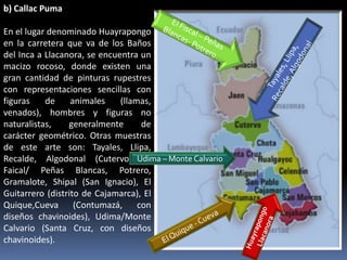 b) Callac Puma

En el lugar denominado Huayrapongo
en la carretera que va de los Baños
del Inca a Llacanora, se encuentra un
macizo rocoso, donde existen una
gran cantidad de pinturas rupestres
con representaciones sencillas con
figuras    de     animales    (llamas,
venados), hombres y figuras no
naturalistas,    generalmente       de
carácter geométrico. Otras muestras
de este arte son: Tayales, Llipa,
Recalde, Algodonal (Cutervo), Udima – Monte Calvario
                                     El
Faical/ Peñas Blancas, Potrero,
Gramalote, Shipal (San Ignacio), El
Guitarrero (distrito de Cajamarca), El
Quique,Cueva (Contumazá,           con
diseños chavinoides), Udima/Monte
Calvario (Santa Cruz, con diseños
chavinoides).
 
