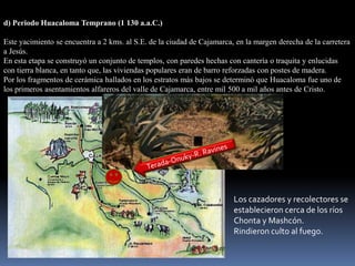 d) Periodo Huacaloma Temprano (1 130 a.a.C.)

Este yacimiento se encuentra a 2 kms. al S.E. de la ciudad de Cajamarca, en la margen derecha de la carretera
a Jesús.
En esta etapa se construyó un conjunto de templos, con paredes hechas con cantería o traquita y enlucidas
con tierra blanca, en tanto que, las viviendas populares eran de barro reforzadas con postes de madera.
Por los fragmentos de cerámica hallados en los estratos más bajos se determinó que Huacaloma fue uno de
los primeros asentamientos alfareros del valle de Cajamarca, entre mil 500 a mil años antes de Cristo.




                                                                        Los cazadores y recolectores se
                                                                        establecieron cerca de los ríos
                                                                        Chonta y Mashcón.
                                                                        Rindieron culto al fuego.
 