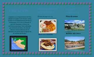Cajamarca es un departamento del Perú
situado en la parte norte del país. Limita
al oeste con los departamentos de Piura y
Lambayeque, al sur con La Libertad, al
este con Amazonas y al norte con
territorio ecuatoriano. Está conformado
por territorios de sierra y de selva de
diversas cuencas afluentes del río
Marañón y las partes altas de algunas de
la vertiente del Pacífico,
UBICACIÓN
COMIDAS TIPICAS
DE CAJAMARCA
Picante de papa con cuy
Mote con chancho
LUGARES
TURISTICOS
Plaza de armas
BAÑOS DEL INCA
 