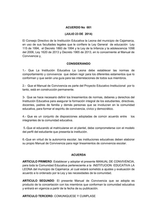 ACUERDO No 001 
(JULIO 23 DE 2014) 
El Consejo Directivo de la Institución Educativa la Leona del municipio de Cajamarca, 
en uso de sus facultades legales que le confiere la Ley General de educación Ley 
115 de 1994, el Decreto 1860 de 1994 y la Ley de la Infancia y la adolescencia 1098 
del 2006, Ley 1620 de 2013 y Decreto 1965 de 2013, en lo concerniente al Manual de 
Convivencia y, 
CONSIDERANDO 
1.- Que La Institución Educativa La Leona debe establecer las normas de 
comportamiento y convivencia que deben regir para los diferentes estamentos que lo 
conforman y que serán una guía para las interrelaciones de todos sus miembros. 
2.- Que el Manual de Convivencia es parte del Proyecto Educativo Institucional por lo 
tanto, está en construcción permanente. 
3- Que se hace necesario definir los lineamientos de normas, deberes y derechos del 
Institución Educativa para asegurar la formación integral de los estudiantes, directivas, 
docentes, padres de familia y demás personas que se involucran en la comunidad 
educativa, para formar el espíritu de convivencia, cívico y democrático. 
4.- Que es un conjunto de disposiciones adoptadas de común acuerdo entre los 
integrantes de la comunidad educativa. 
5.-Que el educando al matricularse en el plantel, debe comprometerse con el modelo 
del perfil del estudiante que presenta la institución. 
6.-Que en virtud de la autonomía escolar, las instituciones educativas deben elaborar 
su propio Manual de Convivencia para regir lineamientos de convivencia escolar. 
ACUERDA 
ARTICULO PRIMERO: Establecer y adoptar el presente MANUAL DE CONVIVENCIA, 
para toda la Comunidad Educativa perteneciente a la INSTITUCION EDUCATIVA LA 
LEONA del municipio de Cajamarca ,el cual estará sometido a ajustes y evaluación de 
acuerdo a lo ordenado por la Ley y las necesidades de la comunidad. 
ARTICULO SEGUNDO: El presente Manual de Convivencia que se adopta es 
producto de la concertación con los miembros que conforman la comunidad educativa 
y entrará en vigencia a partir de la fecha de su publicación. 
ARTICULO TERCERO: COMUNIQUESE Y CUMPLASE 
 