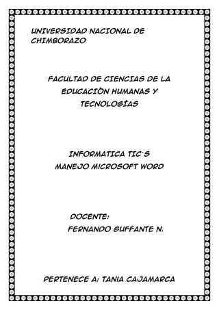 UNIVERSIDAD NACIONAL DE
CHIMBORAZO

FACULTAD DE CIENCIAS DE LA
EDUCACIÓN HUMANAS Y
TECNOLOGÍAS

INFORMATICA TIC´ S
Manejo Microsoft Word

Docente:
Fernando Guffante N.

Pertenece a: Tania Cajamarca

 