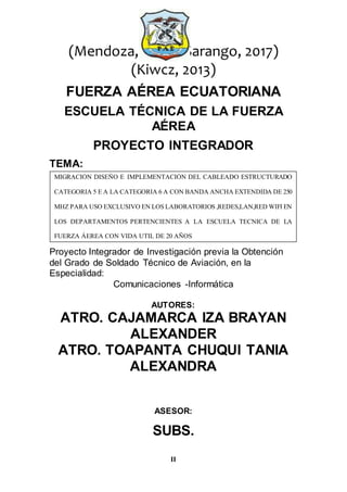 II
(Mendoza, 2017) (Sarango, 2017)
(Kiwcz, 2013)
FUERZA AÉREA ECUATORIANA
ESCUELA TÉCNICA DE LA FUERZA
AÉREA
PROYECTO INTEGRADOR
TEMA:
Proyecto Integrador de Investigación previa la Obtención
del Grado de Soldado Técnico de Aviación, en la
Especialidad:
Comunicaciones -Informática
AUTORES:
ATRO. CAJAMARCA IZA BRAYAN
ALEXANDER
ATRO. TOAPANTA CHUQUI TANIA
ALEXANDRA
ASESOR:
SUBS.
MIGRACIÓN DISEÑO E IMPLEMENTACIÓN DEL CABLEADO ESTRUCTURADO
CATEGORIA 5 E A LA CATEGORIA 6 A CON BANDA ANCHA EXTENDIDA DE 250
MHZ PARA USO EXCLUSIVO EN LOS LABORATORIOS ,REDES,LAN,RED WIFI EN
LOS DEPARTAMENTOS PERTENCIENTES A LA ESCUELA TECNICA DE LA
FUERZA ÁEREA CON VIDA UTIL DE 20 AÑOS
 