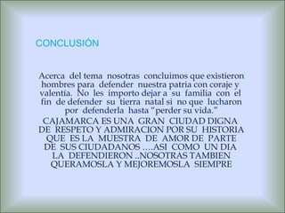 Acerca  del tema  nosotras  concluimos que existieron hombres para  defender  nuestra patria con coraje y  valentía.  No  les  importo dejar a  su  familia  con  el  fin  de defender  su  tierra  natal si  no que  lucharon por  defenderla  hasta “perder su vida.” CAJAMARCA ES UNA  GRAN  CIUDAD DIGNA  DE  RESPETO Y ADMIRACION POR SU  HISTORIA  QUE  ES LA  MUESTRA  DE  AMOR DE  PARTE  DE  SUS CIUDADANOS ….ASI  COMO  UN DIA  LA  DEFENDIERON ..NOSOTRAS TAMBIEN QUERAMOSLA Y MEJOREMOSLA  SIEMPRE CONCLUSIÓN 