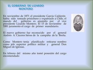 En noviembre de 1871 el presidente García Calderón  había  sido  tomado prisionero y expatriado a Chile, el mando del  gobierno es asumido por  el vice presidente Lizardo Montero. El 15 de noviembre  de 1881 juramento el cargo  de  primer  mandatario. El nuevo gobierno fue reconocido  por  el  general Andrés  A. Cáceres héroe de  la  campaña  de la  Breña. Como  Montero tenia  planificado  retirarse nombro como jefe superior político militar y  general Don Miguel de Iglesias. En febrero del  mismo año tomó posesión del cargo encomendado  
