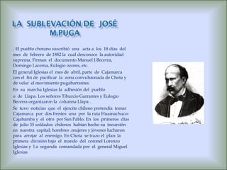 .  El pueblo chotano suscribió  una  acta a  los  18 días  del  mes  de  febrero  de 1882 la  cual desconoce  la autoridad suprema. Firman  el  documento Manuel J.Becerra,  Domingo Lacerna, Eulogio ozores, etc. El general Iglesias el  mes de  abril, parte  de  Cajamarca  con el  fin de  pacificar  la  zona convulsionada de Chota y  de velar  el movimiento pugabarrantes. En  su  marcha Iglesias la  adhesión del  pueblo o  de  Llapa. Los señores Tiburcio Garrantes y Eulogio Becerra organizaron la  columna Llapa . Se  tuvo  noticias  que  el  ejercito chileno pretendía  tomar Cajamarca  por  dos frentes: uno  por  la ruta Huamachuco-Cajabamba y  el  otro  por San Pablo. En  los  primeros  días  de  julio 35 soldados  chilenos  habían hecho su  incursión en  nuestra  capital; hombres .mujeres y jóvenes lucharon para  arrojar  al  enemigo. En Chota  se trazo el  plan: la  primera  división bajo  el  mando  del  coronel Lorenzo Iglesias y  l a  segunda  comandada por  el  general Miguel Iglesias 