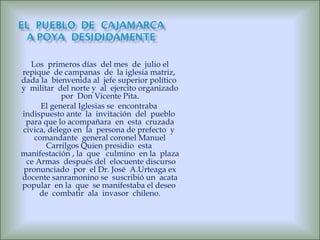 Los  primeros días  del mes  de  julio el repique  de campanas  de  la iglesia matriz,  dada la  bienvenida al  jefe superior político  y  militar  del norte y  al  ejercito organizado por  Don Vicente Pita. El general Iglesias se  encontraba  indispuesto ante  la  invitación  del  pueblo  para que lo acompañara  en  esta  cruzada cívica, delego en  la  persona de prefecto  y  comandante  general coronel Manuel Carrilgos Quien presidio  esta  manifestación , la  que  culmino  en la  plaza  ce Armas  después del  elocuente discurso pronunciado  por  el Dr. José  A.Urteaga ex docente sanramonino se  suscribió un  acata popular  en la  que  se manifestaba el deseo  de  combatir  ala  invasor  chileno. 
