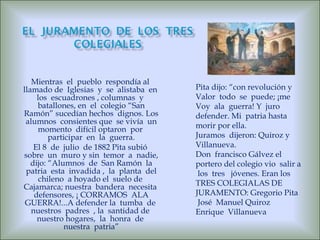 Mientras  el  pueblo  respondía al  llamado de  Iglesias  y  se  alistaba  en  los  escuadrones , columnas  y  batallones, en  el  colegio “San Ramón” sucedían hechos  dignos. Los  alumnos  consientes que  se vivía  un  momento  difícil optaron  por  participar  en  la  guerra. El 8  de  julio  de 1882 Pita subió  sobre  un  muro y sin  temor  a  nadie, dijo: “Alumnos  de  San Ramón  la patria  esta  invadida ,  la  planta  del chileno  a hoyado el  suelo de  Cajamarca; nuestra  bandera  necesita  defensores, ¡ CORRAMOS  ALA GUERRA!...A defender la  tumba  de  nuestros  padres  , la  santidad de  nuestro hogares,  la  honra  de  nuestra  patria” Pita dijo: “con revolución y  Valor  todo  se  puede; ¡me  Voy  ala  guerra! Y  juro  defender. Mi  patria hasta morir por ella. Juramos  dijeron: Quiroz y Villanueva. Don  francisco Gálvez el portero del colegio vio  salir a  los  tres  jóvenes. Eran los  TRES COLEGIALAS DE  JURAMENTO: Gregorio Pita José  Manuel Quiroz Enrique  Villanueva 