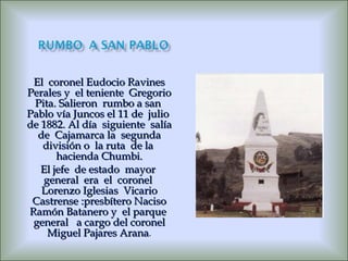 El  coronel Eudocio Ravines Perales y  el teniente  Gregorio Pita. Salieron  rumbo a san  Pablo vía Juncos el 11 de  julio  de 1882. Al día  siguiente  salía de  Cajamarca la  segunda división o  la ruta  de la  hacienda Chumbi. El jefe  de estado  mayor  general  era  el  coronel  Lorenzo Iglesias  Vicario Castrense :presbítero Naciso Ramón Batanero y  el parque  general  a cargo del coronel Miguel Pajares Arana . 