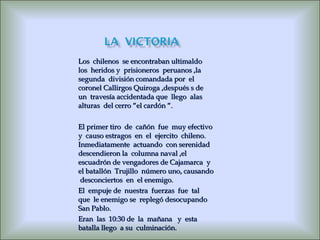 Los  chilenos  se encontraban ultimaldo  los  heridos y  prisioneros  peruanos ,la  segunda  división comandada por  el  coronel Callirgos Quiroga ,después s de  un  travesía accidentada que  llego  alas  alturas  del cerro “el cardón “. El primer tiro  de  cañón  fue  muy efectivo  y  causo estragos  en  el  ejercito  chileno. Inmediatamente  actuando  con serenidad descendieron la  columna naval ,el escuadrón de vengadores de Cajamarca  y  el batallón  Trujillo  número uno, causando  desconciertos  en  el enemigo. El  empuje de  nuestra  fuerzas  fue  tal  que  le enemigo se  replegó desocupando San Pablo. Eran  las  10:30 de  la  mañana  y  esta batalla llego  a su  culminación. 