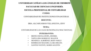 UNIVERSIDAD CATÓLICA LOS ÁNGELES DE CHIMBOTE
FACULTAD DE CIENCIAS E INGENIERÍA
ESCUELA PROFESIONAL DE CONTABILIDAD
CURSO:
CONTABILIDAD DE INSTITUCIONES FINANCIERAS
DOCENTE:
DRA. ALCAHUAMAN VILLANUEVA, JENY
TEMA:
CONTABILIDAD DE LAS CAJAS MUNICIPALES (CMAC MAYNAS)
INTEGRANTES:
• BRONCANO ILLATOPA, JHOSIRA
• TAPULLIMA MARQUEZ, WALDYR
• MENDOZA ALBORNOZ, DEISY NOELY
• RODRIGUES MACEDO, CLARA MELITA
• SANTOS VICENTE, MARIO AGUSTIN
 