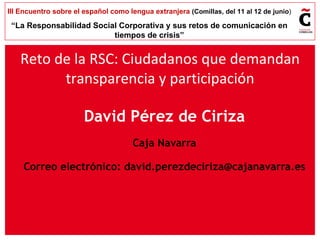 David Pérez de Ciriza Caja Navarra Correo electrónico:  [email_address] Reto de la RSC: Ciudadanos que demandan transparencia y participación 