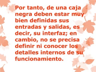 Por tanto, de una caja
negra deben estar muy
bien definidas sus
entradas y salidas, es
decir, su interfaz; en
cambio, no se precisa
definir ni conocer los
detalles internos de su
funcionamiento.
 
