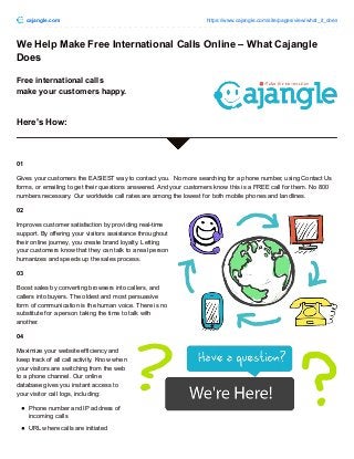 cajangle.com https://www.cajangle.com/site/pages/view/what_it_does
We Help Make Free International Calls Online – What Cajangle
Does
Free international calls
make your customers happy.
Here's How:
01
Gives your customers the EASIEST way to contact you. No more searching for a phone number, using Contact Us
forms, or emailing to get their questions answered. And your customers know this is a FREE call for them. No 800
numbers necessary. Our worldwide call rates are among the lowest for both mobile phones and landlines.
02
Improves customer satisfaction by providing real-time
support. By offering your visitors assistance throughout
their online journey, you create brand loyalty. Letting
your customers know that they can talk to a real person
humanizes and speeds up the sales process.
03
Boost sales by converting browsers into callers, and
callers into buyers. The oldest and most persuasive
form of communication is the human voice. There is no
substitute for a person taking the time to talk with
another.
04
Maximize your website efficiency and
keep track of all call activity. Know when
your visitors are switching from the web
to a phone channel. Our online
database gives you instant access to
your visitor call logs, including:
Phone number and IP address of
incoming calls
URL where calls are initiated
 