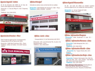 Ubicado en plena zona comercial de la ciudad,
Dirección: Calle Beatita de Humay N 500 - Pisco
Teléfono: (056) 535206 - 533397
El 20 de Julio de 2002 se instaló nuestra
primera Agencia en la ciudad de Huancavelica, .
Dirección: Jr. Virrey Toledo Nº 283
Teléfono: (067) 45-1453
El 16 de Octubre del 2004 en el mes de
Enero esta Agencia fue relanzada
Dirección: Jr. Dos de Mayo N 452 -Imperial,
Cañete
Teléfono: (01) 284-8792
Esta moderna agencia fue recientemente
inaugurada el 20 de Marzo del 2009
Dirección: Calle San Francisco 255 - Pisco
Teléfono: (056) 53-5206 / 53-3397 Anexo
(8005)
Inaugurada el 11 de Noviembre del 2010
Dirección: Urb. Las Virreynas Mz. A Lote 1 Ex
Panamericana - Lurin
Teléfono: (01) 430-0224
Dirección: Calle Incahuasi O Lote 10 -
Huaytara
Dirección: Calle Bolognesi Nro 141 -
Barranca
Teléfono: (01) 284-8792
Dirección: Av. Tupac Amaru Nro 124 -
Huacho
Teléfono:
Dirección: Frederic Remington Nro 246 (ex
calle 23) Ofic. 102 - Urb. Corpac - San Borja -
Ref. Altura del Ovalo Quiñones
Teléfono: (01) 224-3160
Seis oficinas informativas distribuidas en
Lima (San Borja, Barranca, Huacho) y
Huancavelica (Lircay, Paucará, Acobamba).
 