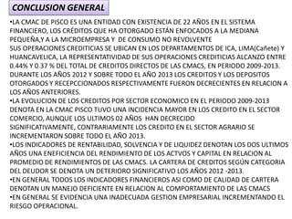 CONCLUSION GENERAL
•LA CMAC DE PISCO ES UNA ENTIDAD CON EXISTENCIA DE 22 AÑOS EN EL SISTEMA
FINANCIERO, LOS CRÉDITOS QUE HA OTORGADO ESTÁN ENFOCADOS A LA MEDIANA
PEQUEÑA,Y A LA MICROEMPRESA Y DE CONSUMO NO REVOLVENTE
SUS OPERACIONES CREDITICIAS SE UBICAN EN LOS DEPARTAMENTOS DE ICA, LIMA(Cañete) Y
HUANCAVELICA, LA REPRESENTATIVIDAD DE SUS OPERACIONES CREDITICIAS ALCANZO ENTRE
0.44% Y 0.37 % DEL TOTAL DE CREDITOS DIRECTOS DE LAS CMACS, EN PERIODO 2009-2013.
DURANTE LOS AÑOS 2012 Y SOBRE TODO EL AÑO 2013 LOS CREDITOS Y LOS DEPOSITOS
OTORGADOS Y RECEPCCIONADOS RESPECTIVAMENTE FUERON DECRECIENTES EN RELACION A
LOS AÑOS ANTERIORES.
•LA EVOLUCION DE LOS CREDITOS POR SECTOR ECONOMICO EN EL PERIODO 2009-2013
DENOTA EN LA CMAC PISCO TUVO UNA INCIDENCIA MAYOR EN LOS CREDITO EN EL SECTOR
COMERCIO, AUNQUE LOS ULTIMOS 02 AÑOS HAN DECRECIDO
SIGNIFICATIVAMENTE, CONTRARIAMENTE LOS CREDITO EN EL SECTOR AGRARIO SE
INCREMENTARON SOBRE TODO EL AÑO 2013.
•LOS INDICADORES DE RENTABILIDAD, SOLVENCIA Y DE LIQUIDEZ DENOTAN LOS DOS ULTIMOS
AÑOS UNA ENEFICIENCIA DEL RENDIMIENTO DE LOS ACTVOS Y CAPITAL EN RELACION AL
PROMEDIO DE RENDIMIENTOS DE LAS CMACS. LA CARTERA DE CREDITOS SEGÚN CATEGORIA
DEL DEUDOR SE DENOTA UN DETERIORO SIGNIFICATIVO LOS AÑOS 2012 -2013.
•EN GENERAL TODOS LOS INDICADORES FINANCIEROS ASI COMO DE CALIDAD DE CARTERA
DENOTAN UN MANEJO DEFICIENTE EN RELACION AL COMPORTAMIENTO DE LAS CMACS
•EN GENERAL SE EVIDENCIA UNA INADECUADA GESTION EMPRESARIAL INCREMENTANDO EL
RIESGO OPERACIONAL.
 