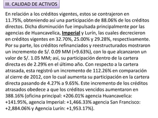 En relación a los créditos vigentes, estos se contrajeron en
11.75%, obteniendo así una participación de 88.06% de los créditos
directos. Dicha disminución fue impulsada principalmente por las
agencias de Huancavelica, Imperial y Lurín, las cuales decrecieron
en créditos vigentes en 32.70%, 25.00% y 29.28%, respectivamente.
Por su parte, los créditos refinanciados y reestructurados mostraron
un incremento de S/. 0.09 MM (+9.63%), con lo que alcanzaron un
valor de S/. 1.05 MM; así, su participación dentro de la cartera
directa es de 2.29% en el último año. Con respecto a la cartera
atrasada, esta registró un incremento de 112.26% en comparación
al cierre de 2012, con lo cual aumenta su participación en la cartera
directa pasando de 4.27% a 9.65%. Este incremento de los créditos
atrasados obedece a que los créditos vencidos aumentaron en
388.16% (oficina principal: +206.01% agencia Huancavelica:
+141.95%, agencia Imperial: +1,466.33% agencia San Francisco:
+2,884.06% y Agencia Lurín: +1,953.17%).
III. CALIDAD DE ACTIVOS
 