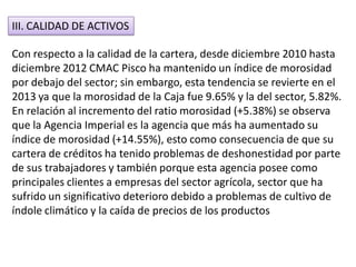 III. CALIDAD DE ACTIVOS
Con respecto a la calidad de la cartera, desde diciembre 2010 hasta
diciembre 2012 CMAC Pisco ha mantenido un índice de morosidad
por debajo del sector; sin embargo, esta tendencia se revierte en el
2013 ya que la morosidad de la Caja fue 9.65% y la del sector, 5.82%.
En relación al incremento del ratio morosidad (+5.38%) se observa
que la Agencia Imperial es la agencia que más ha aumentado su
índice de morosidad (+14.55%), esto como consecuencia de que su
cartera de créditos ha tenido problemas de deshonestidad por parte
de sus trabajadores y también porque esta agencia posee como
principales clientes a empresas del sector agrícola, sector que ha
sufrido un significativo deterioro debido a problemas de cultivo de
índole climático y la caída de precios de los productos
 