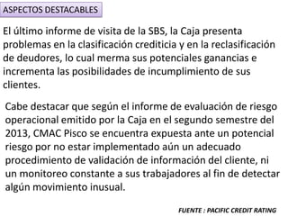 ASPECTOS DESTACABLES
El último informe de visita de la SBS, la Caja presenta
problemas en la clasificación crediticia y en la reclasificación
de deudores, lo cual merma sus potenciales ganancias e
incrementa las posibilidades de incumplimiento de sus
clientes.
Cabe destacar que según el informe de evaluación de riesgo
operacional emitido por la Caja en el segundo semestre del
2013, CMAC Pisco se encuentra expuesta ante un potencial
riesgo por no estar implementado aún un adecuado
procedimiento de validación de información del cliente, ni
un monitoreo constante a sus trabajadores al fin de detectar
algún movimiento inusual.
FUENTE : PACIFIC CREDIT RATING
 