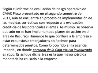 Según el informe de evaluación de riesgo operativo de
CMAC Pisco presentado en el segundo semestre del
2013, aún se encuentra en proceso de implementación de
las medidas correcticas con respecto a la evaluación
crediticia de los potenciales clientes. Asimismo, se observa
que aún no se han implementado planes de acción en el
área de Recursos Humanos lo que conlleva a la empresa a
estar expuestos a trabajadores no óptimos para
determinados puestos. Como lo ocurrido en la agencia
Imperial, en donde personal de la Caja estuvo involucrado
en robo. Es así que dicha área es la que mayor pérdida
monetaria ha causado a la empresa.
 