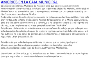 AMORIOS EN LA CAJA MUNICIPAL
Es sabido que en la Caja Municipal de Pisco del idilio que se profesan el gerente de
Administracion Steve Villanueva Villanueva con la Señorita Eddanadia Mancini,..como dice mi
Abuelo "Amar no es un delito..pero si es vergonzoso meterse con una persona casada y con
hijos"..este es el caso de este Picaflor
No tendría mucho de malo, siempre en cuando no trabajaran en la misma entidad, y esa es la
gran verdad, esta señorita trabaja como Auxiliar de Operaciones en la Misma Caja Muncipal,
pero a la cual asiste solo dos veces a la semana, y si no se lacio el cabello o si no se pinto una
uña no,,, pues simplemente no asiste, porque? por ella es "LA REGIA".
Esto Genera obviamente un malestar entre sus compañeras de trabajo ya que es la que mas
gollerias recibe, llega tarde, despues de refrigerio regresa cuando le da la bendita gana... y si
hay publico y no le da ganas de atender..pues no los atiende.. y deja que la otra ventanilla lo
haga..y ella ..bien gracias!!!!!!!!!!!
Este Gerente que se la da de gran sabiondo, no es mas que un patan, igual que el
alcalde...para que los seudocomunicadores sociales no lo delaten ..pues los
calla..chantandoles sendos fajos de dinero..cual Vladimiro Montesinos..
Las sesiones de directorios, ya no lo realizan aca en Pisco..sino que lo hacen en otros lugares
para que segun ellos no se enteren de las cochinadass que hacen..
 