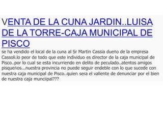 VENTA DE LA CUNA JARDIN..LUISA
DE LA TORRE-CAJA MUNICIPAL DE
PISCO
se ha vendido el local de la cuna al Sr Martin Cassia dueño de la empresa
Cassoli.lo peor de todo que este individuo es director de la caja municipal de
Pisco..por lo cual se esta incurriendo en delito de peculado..atentos amigos
pisqueños...nuestra provincia no puede seguir endeble con lo que sucede con
nuestra caja municipal de Pisco..quien sera el valiente de denunciar por el bien
de nuestra caja munciipal???
 