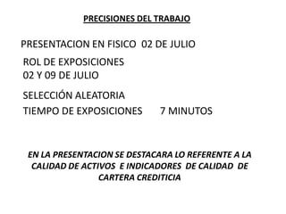 PRECISIONES DEL TRABAJO
PRESENTACION EN FISICO
ROL DE EXPOSICIONES
02 Y 09 DE JULIO
02 DE JULIO
TIEMPO DE EXPOSICIONES 7 MINUTOS
SELECCIÓN ALEATORIA
EN LA PRESENTACION SE DESTACARA LO REFERENTE A LA
CALIDAD DE ACTIVOS E INDICADORES DE CALIDAD DE
CARTERA CREDITICIA
 