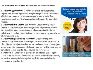 Crédito Pago Directo: Créditos dirigidos a trabajadores
dependientes o independientes que tengan como mínimo un
año laborando en su empresa en condición de estable o
brindando servicios. Se otorgan plazos de pago de hasta 60
meses.
Crédito con Descuento por Planilla: Crédito otorgado a
personas naturales que son trabajadores dependientes con
ingresos fijos y permanentes que laboran en instituciones
públicas o privadas, que mantengas convenio de descuento por
planilla con la caja.
Crédito con garantía de Plazo Fijo: Crédito otorgado a
personas naturales que mantengan sus depósitos de ahorro a
plazo fijo en la caja municipal en moneda nacional o extranjera,
y que sean afianzados por el cliente para un crédito personal. se
considera como crédito de consumo no revolvente.
Crédito CTS: Crédito otorgado a trabajadores que tengan
como mínimo un año laborando en condición de dependiente,
en instituciones públicas y privadas. Este es un crédito de
consumo no revolvente.
Los productos de créditos de consumo no revolvente son
 