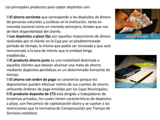Los principales productos para captar depósitos son:
El ahorro corriente que corresponde a los depósitos de dinero
de personas naturales y jurídicas en la institución, tanto en
moneda nacional como en moneda extranjera; fondos que son
de libre disponibilidad del cliente.
Los depósitos a plazo fijo son aquellas imposiciones de dinero
realizadas por el cliente en la Caja por un predeterminado
período de tiempo; la misma que podrá ser renovada y que será
remunerada a la tasa de interés que la entidad tenga
establecida..
El producto ahorro junta es una modalidad destinada a
aquellos clientes que desean alcanzar una meta de ahorro
mediante depósitos periódicos en un determinado horizonte de
tiempo.
El ahorro con orden de pago se caracteriza porque los
depositantes pueden efectuar retiros de sus cuentas de ahorro
utilizando órdenes de pago emitidas por las Cajas Municipales.
El producto deposito de CTS esta dirigido a trabajadores de
empresas privadas, los cuales tienen características de depósitos
a plazo, con frecuencia de capitalización diaria y se sujetan a las
restricciones que la normativa de Compensación por Tiempo de
Servicios establece.
 