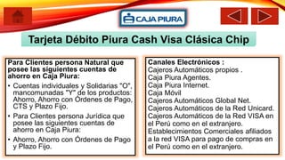 Tarjeta Débito Piura Cash Visa Clásica Chip
Para Clientes persona Natural que
posee las siguientes cuentas de
ahorro en Caja Piura:
• Cuentas individuales y Solidarias "O",
mancomunadas "Y" de los productos:
Ahorro, Ahorro con Órdenes de Pago,
CTS y Plazo Fijo.
• Para Clientes persona Jurídica que
posee las siguientes cuentas de
ahorro en Caja Piura:
• Ahorro, Ahorro con Órdenes de Pago
y Plazo Fijo.
Canales Electrónicos :
Cajeros Automáticos propios .
Caja Piura Agentes.
Caja Piura Internet.
Caja Móvil
Cajeros Automáticos Global Net.
Cajeros Automáticos de la Red Unicard.
Cajeros Automáticos de la Red VISA en
el Perú como en el extranjero.
Establecimientos Comerciales afiliados
a la red VISA para pago de compras en
el Perú como en el extranjero.
 