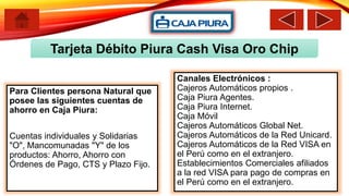 Tarjeta Débito Piura Cash Visa Oro Chip
Para Clientes persona Natural que
posee las siguientes cuentas de
ahorro en Caja Piura:
Cuentas individuales y Solidarias
"O", Mancomunadas "Y" de los
productos: Ahorro, Ahorro con
Órdenes de Pago, CTS y Plazo Fijo.
Canales Electrónicos :
Cajeros Automáticos propios .
Caja Piura Agentes.
Caja Piura Internet.
Caja Móvil
Cajeros Automáticos Global Net.
Cajeros Automáticos de la Red Unicard.
Cajeros Automáticos de la Red VISA en
el Perú como en el extranjero.
Establecimientos Comerciales afiliados
a la red VISA para pago de compras en
el Perú como en el extranjero.
 