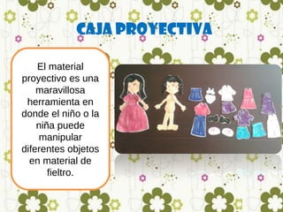 Caja Proyectiva
El material
proyectivo es una
maravillosa
herramienta en
donde el niño o la
niña puede
manipular
diferentes objetos
en material de
fieltro.

 